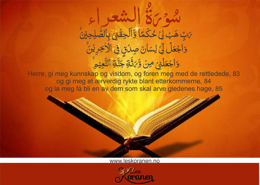 سُوۡرَةُ الشعراء Al Shuara 82 رَبِّ هَبۡ لِىۡ حُكۡمًا وَّاَلۡحِقۡنِىۡ بِالصّٰلِحِيۡنَۙ 83 وَاجۡعَلْ لِّىۡ لِسَانَ صِدۡقٍ فِى الۡاٰخِرِيۡنَۙ 84 وَاجۡعَلۡنِىۡ مِنۡ وَّرَثَةِ جَنَّةِ النَّعِيۡمِۙ 85 «Herre, gi meg kunnskap og visdom, og foren meg med de rettledede, 83 og gi meg et ærverdig rykte blant etterkommerne, 84 og la meg få bli en av dem som skal arve gledenes hage, 85