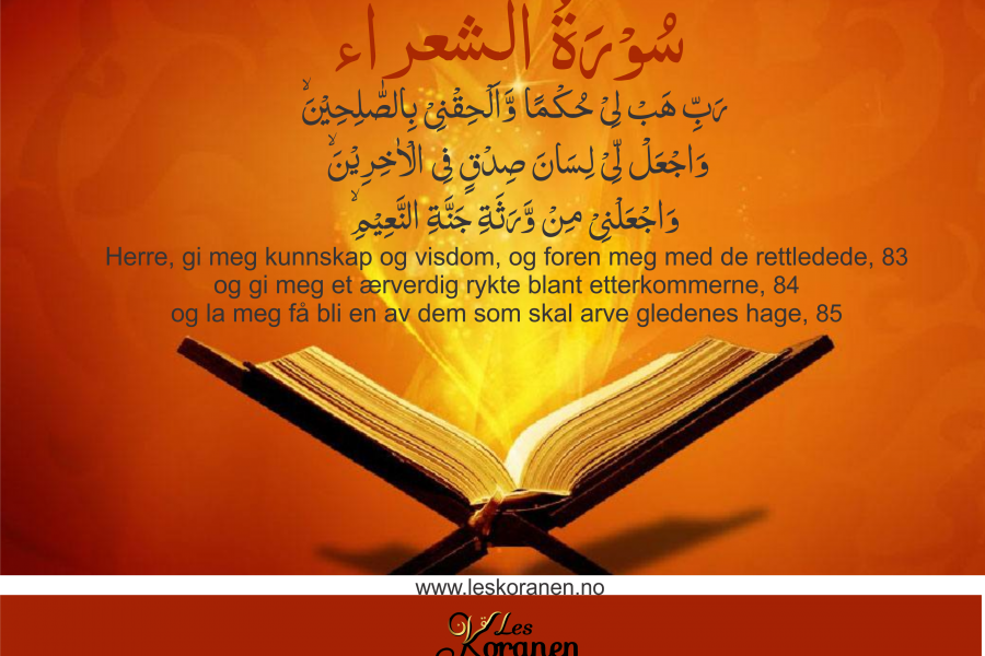 سُوۡرَةُ الشعراء Al Shuara 82 رَبِّ هَبۡ لِىۡ حُكۡمًا وَّاَلۡحِقۡنِىۡ بِالصّٰلِحِيۡنَۙ‏ 83 وَاجۡعَلْ لِّىۡ لِسَانَ صِدۡقٍ فِى الۡاٰخِرِيۡنَۙ‏ 84 وَاجۡعَلۡنِىۡ مِنۡ وَّرَثَةِ جَنَّةِ النَّعِيۡمِۙ‏ 85 «Herre, gi meg kunnskap og visdom, og foren meg med de rettledede, 83 og gi meg et ærverdig rykte blant etterkommerne, 84 og la meg få bli en av dem som skal arve gledenes hage, 85